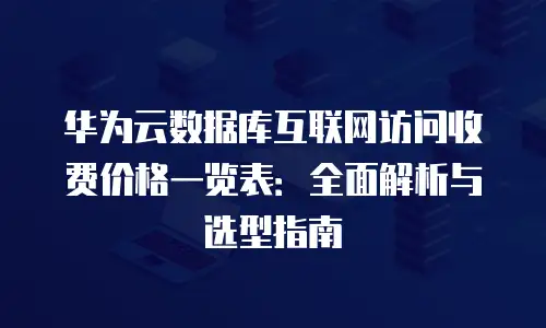 华为云数据库互联网访问收费价格一览表：全面解析与选型指南