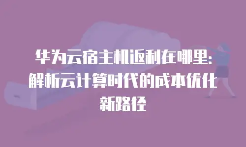 华为云宿主机返利在哪里：解析云计算时代的成本优化新路径