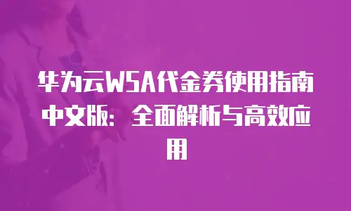 华为云WSA代金券使用指南中文版：全面解析与高效应用