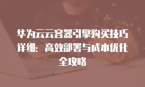 华为云云容器引擎购买技巧详细：高效部署与成本优化全攻略