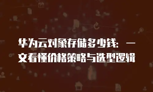 华为云对象存储多少钱：一文看懂价格策略与选型逻辑