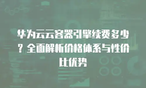 华为云云容器引擎续费多少？全面解析价格体系与性价比优势