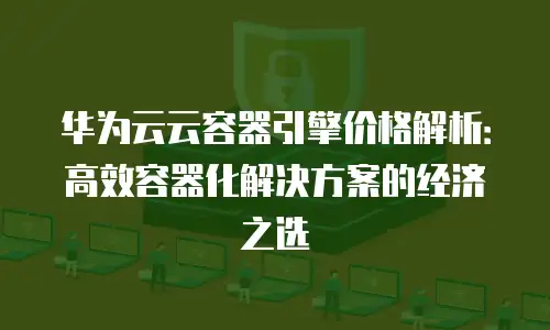 华为云云容器引擎价格解析：高效容器化解决方案的经济之选