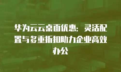 华为云云桌面优惠：灵活配置与多重折扣助力企业高效办公