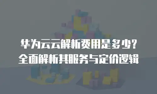 华为云云解析费用是多少？全面解析其服务与定价逻辑
