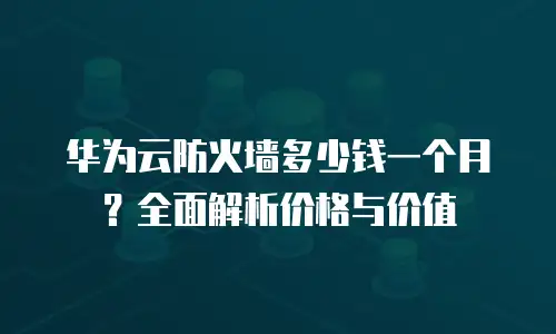华为云防火墙多少钱一个月？全面解析价格与价值