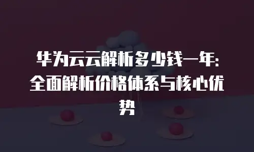 华为云云解析多少钱一年：全面解析价格体系与核心优势