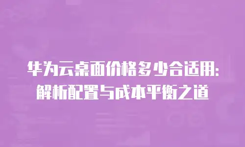 华为云桌面价格多少合适用：解析配置与成本平衡之道