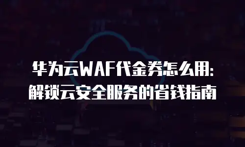 华为云WAF代金券怎么用：解锁云安全服务的省钱指南