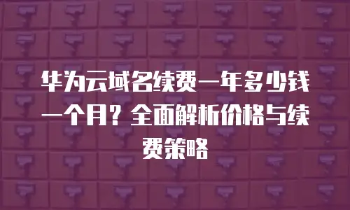 华为云域名续费一年多少钱一个月？全面解析价格与续费策略