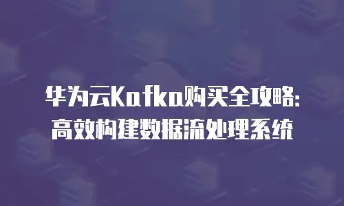 华为云Kafka购买全攻略：高效构建数据流处理系统