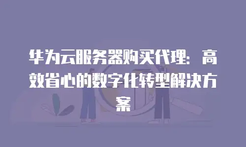 华为云服务器购买代理：高效省心的数字化转型解决方案