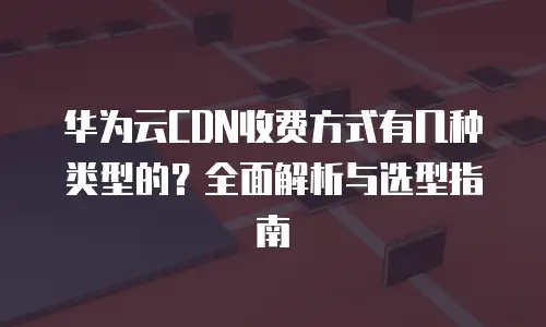 华为云CDN收费方式有几种类型的？全面解析与选型指南