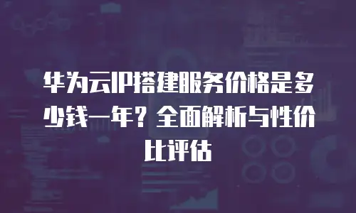华为云IP搭建服务价格是多少钱一年？全面解析与性价比评估