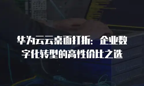 华为云云桌面打折：企业数字化转型的高性价比之选