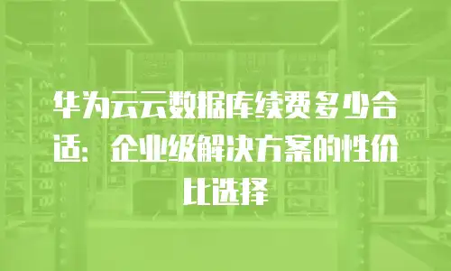 华为云云数据库续费多少合适：企业级解决方案的性价比选择