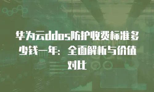 华为云ddos防护收费标准多少钱一年：全面解析与价值对比