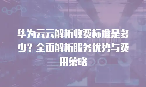 华为云云解析收费标准是多少？全面解析服务优势与费用策略
