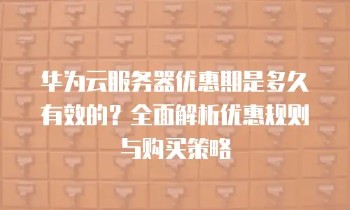 华为云服务器优惠期是多久有效的？全面解析优惠规则与购买策略