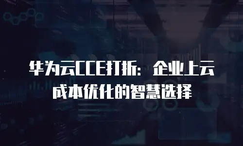 华为云CCE打折：企业上云成本优化的智慧选择