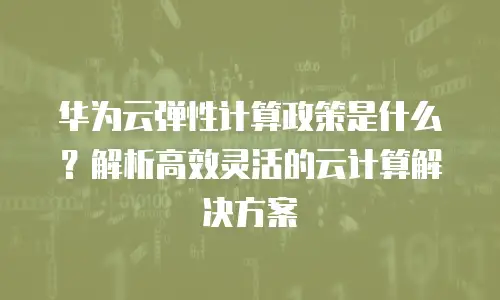 华为云弹性计算政策是什么？解析高效灵活的云计算解决方案