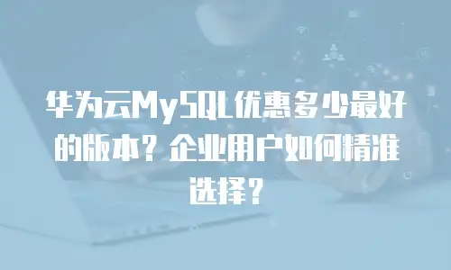 华为云MySQL优惠多少最好的版本？企业用户如何精准选择？