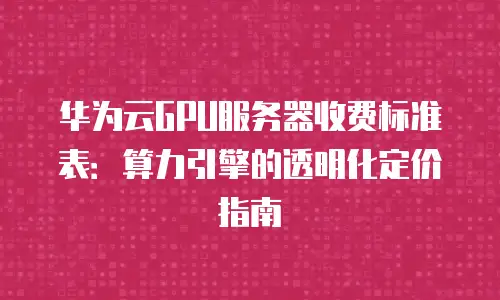 华为云GPU服务器收费标准表：算力引擎的透明化定价指南