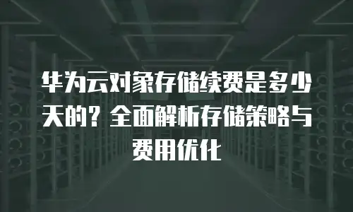 华为云对象存储续费是多少天的？全面解析存储策略与费用优化