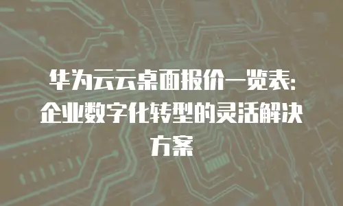 华为云云桌面报价一览表：企业数字化转型的灵活解决方案