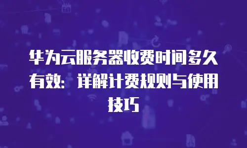 华为云服务器收费时间多久有效：详解计费规则与使用技巧
