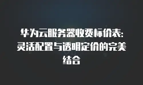 华为云服务器收费标价表：灵活配置与透明定价的完美结合