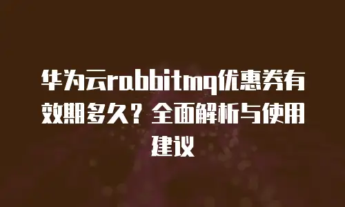 华为云rabbitmq优惠券有效期多久？全面解析与使用建议