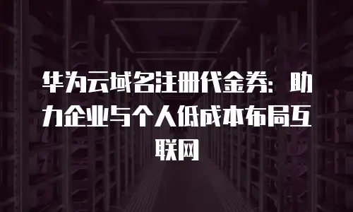 华为云域名注册代金券：助力企业与个人低成本布局互联网