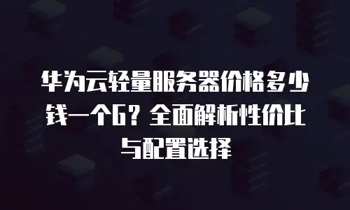 华为云轻量服务器价格多少钱一个G？全面解析性价比与配置选择