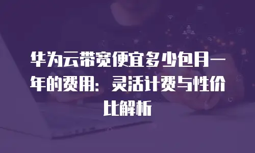 华为云带宽便宜多少包月一年的费用：灵活计费与性价比解析