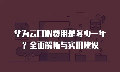 华为云CDN费用是多少一年？全面解析与实用建议
