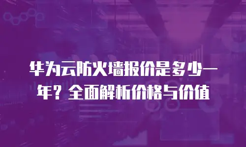 华为云防火墙报价是多少一年？全面解析价格与价值