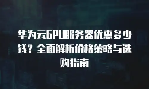 华为云GPU服务器优惠多少钱？全面解析价格策略与选购指南