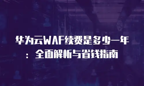 华为云WAF续费是多少一年：全面解析与省钱指南