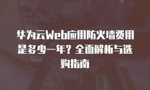 华为云Web应用防火墙费用是多少一年？全面解析与选购指南