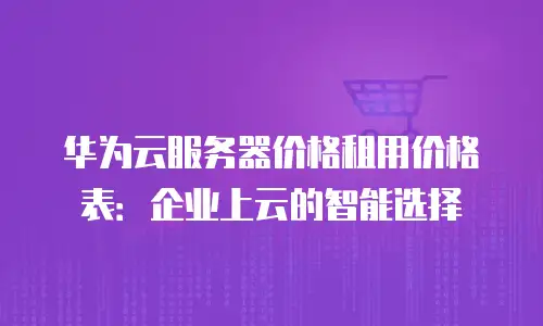 华为云服务器价格租用价格表：企业上云的智能选择