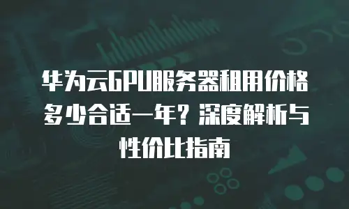 华为云GPU服务器租用价格多少合适一年？深度解析与性价比指南