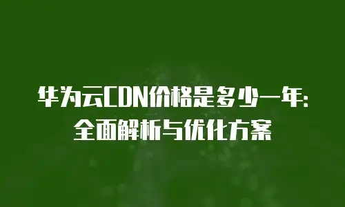华为云CDN价格是多少一年：全面解析与优化方案