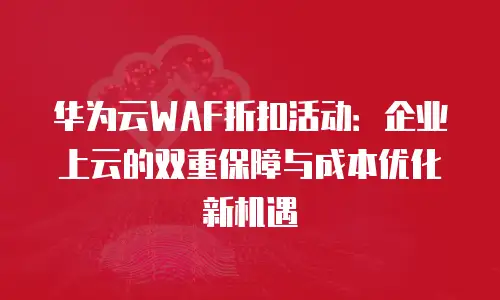 华为云WAF折扣活动：企业上云的双重保障与成本优化新机遇