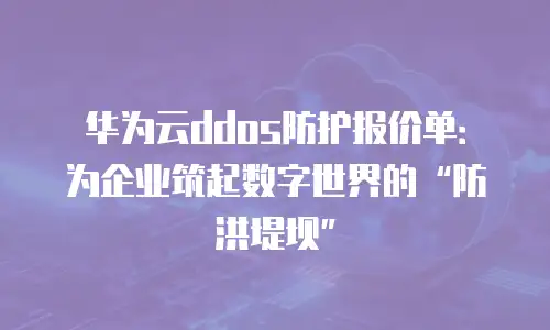 华为云ddos防护报价单：为企业筑起数字世界的&ldquo;防洪堤坝&rdquo;