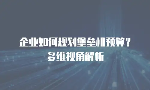 企业如何规划堡垒机预算？多维视角解析