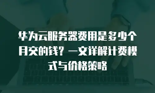 华为云服务器费用是多少个月交的钱？一文详解计费模式与价格策略