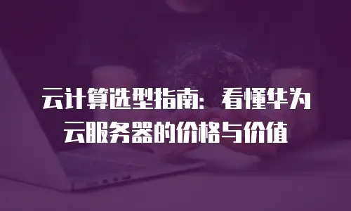 云计算选型指南：看懂华为云服务器的价格与价值