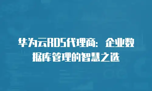 华为云RDS代理商：企业数据库管理的智慧之选