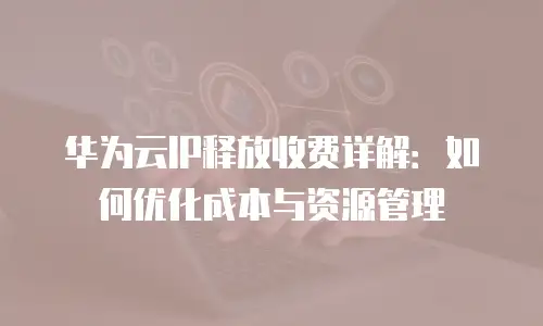 华为云IP释放收费详解：如何优化成本与资源管理